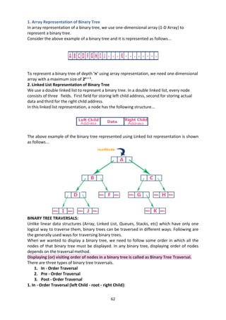 62
1. Array Representation of Binary Tree
In array representation of a binary tree, we use one-dimensional array (1-D Array) to
represent a binary tree.
Consider the above example of a binary tree and it is represented as follows...
To represent a binary tree of depth 'n' using array representation, we need one dimensional
array with a maximum size of 2n + 1
.
2. Linked List Representation of Binary Tree
We use a double linked list to represent a binary tree. In a double linked list, every node
consists of three fields. First field for storing left child address, second for storing actual
data and third for the right child address.
In this linked list representation, a node has the following structure...
The above example of the binary tree represented using Linked list representation is shown
as follows...
BINARY TREE TRAVERSALS:
Unlike linear data structures (Array, Linked List, Queues, Stacks, etc) which have only one
logical way to traverse them, binary trees can be traversed in different ways. Following are
the generally used ways for traversing binary trees.
When we wanted to display a binary tree, we need to follow some order in which all the
nodes of that binary tree must be displayed. In any binary tree, displaying order of nodes
depends on the traversal method.
Displaying (or) visiting order of nodes in a binary tree is called as Binary Tree Traversal.
There are three types of binary tree traversals.
1. In - Order Traversal
2. Pre - Order Traversal
3. Post - Order Traversal
1. In - Order Traversal (left Child - root - right Child):
 