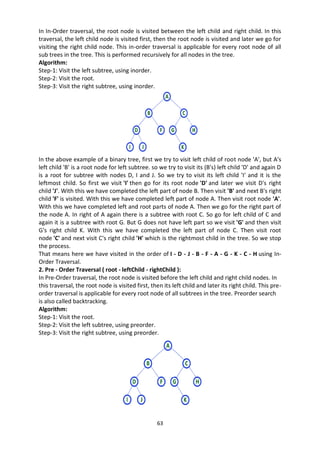 63
In In-Order traversal, the root node is visited between the left child and right child. In this
traversal, the left child node is visited first, then the root node is visited and later we go for
visiting the right child node. This in-order traversal is applicable for every root node of all
sub trees in the tree. This is performed recursively for all nodes in the tree.
Algorithm:
Step-1: Visit the left subtree, using inorder.
Step-2: Visit the root.
Step-3: Visit the right subtree, using inorder.
In the above example of a binary tree, first we try to visit left child of root node 'A', but A's
left child 'B' is a root node for left subtree. so we try to visit its (B's) left child 'D' and again D
is a root for subtree with nodes D, I and J. So we try to visit its left child 'I' and it is the
leftmost child. So first we visit 'I' then go for its root node 'D' and later we visit D's right
child 'J'. With this we have completed the left part of node B. Then visit 'B' and next B's right
child 'F' is visited. With this we have completed left part of node A. Then visit root node 'A'.
With this we have completed left and root parts of node A. Then we go for the right part of
the node A. In right of A again there is a subtree with root C. So go for left child of C and
again it is a subtree with root G. But G does not have left part so we visit 'G' and then visit
G's right child K. With this we have completed the left part of node C. Then visit root
node 'C' and next visit C's right child 'H' which is the rightmost child in the tree. So we stop
the process.
That means here we have visited in the order of I - D - J - B - F - A - G - K - C - H using In-
Order Traversal.
2. Pre - Order Traversal ( root - leftChild - rightChild ):
In Pre-Order traversal, the root node is visited before the left child and right child nodes. In
this traversal, the root node is visited first, then its left child and later its right child. This pre-
order traversal is applicable for every root node of all subtrees in the tree. Preorder search
is also called backtracking.
Algorithm:
Step-1: Visit the root.
Step-2: Visit the left subtree, using preorder.
Step-3: Visit the right subtree, using preorder.
 