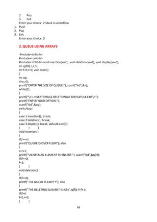 69
2. Pop
3. Exit
Enter your choice: 2 Stack is underflow
1. Push
2. Pop
3. Exit
Enter your choice: 3
2. QUEUE USING ARRAYS
#include<stdio.h>
#include<conio.h>
#include<stdlib.h> void insertion(void); void deletion(void); void display(void);
int q[10],n,i,f,r;
int f=0,r=0; void main()
{
int op;
clrscr();
printf("ENTER THE SIZE OF QUEUE:"); scanf("%d",&n);
while(1)
{
printf("n1.INSERTIONn2.DELETIONn3.DISPLAYn4.EXITn");
printf("ENTER YOUR OPTION:");
scanf("%d",&op);
switch(op)
{
case 1:insertion(); break;
case 2:deletion(); break;
case 3:display(); break; default:exit(0);
} } }
void insertion()
{
if(r>=n)
printf("QUEUE IS OVER FLOW"); else
{
r=r+1;
printf("nENTER AN ELEMENT TO INSERT:"); scanf("%d",&q[r]);
if(f==0)
f=1;
} }
void deletion()
{
if(f==0)
printf("THE QUEUE IS EMPTY"); else
{
printf("THE DELETING ELEMENT IS:%5d",q[f]); f=f+1;
if(f>r)
f=0,r=0;
} }
 