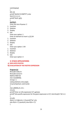 70
void display()
{
if(f==0)
printf("QUEUE IS EMPTY"); else
for(i=f;i<=r;i++)
printf("%5d",q[i]);
}
OUTPUT:
Enter the size of queue: 2
1. Insertion
2. Deletion
3. Display
4. Exit
Enter your option: 1
Enter an element to insert: q [1]:34
1. Insertion
2. Deletion
3. Display
4. Exit
Enter your option: 3 34
1. Insertion
2. Deletion
3. Display
4. Exit
Enter your option: 4
3: STACK APPLICATIONS
a) INFIX INTO POSTFIX
b) EVALUATION OF THE POSTFIX EXPRESSION
Program:(a)
#include<stdio.h>
#include<conio.h>
#define MAX 50
char stack[MAX];
int top=-1
void push(char); char pop();
int priority(char); void main()
{
char a[MAX],ch; int i;
clrscr();
printf("Enter an infix expression:t"); gets(a);
printf("the postfix expression for the given expression is:t"); for(i=0;a[i]!='0';i++)
{
ch=a[i];
if((ch>='a') && (ch<='z')) printf("%c",ch);
else if(ch=='(') push(ch); else if(ch==')')
{
 