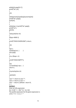 71
while((ch=pop())!='(')
printf("%c",ch);
}
else
{
while(priority(stack[top])>priority(ch))
printf("%c",pop());
push(ch);
}
}
while(top>-1) printf("%c",pop());
printf("n");
getch();
}
void push(char ch)
{
if(top==MAX-1)
{
printf("STACK OVERFLOW"); return;
}
else
{
top++;
stack[top]=ch; } }
char pop()
{
int x; if(top==-1)
{
printf("STACK EMPTY");
}
else
{ x=stack[top]; top--; }
return x;
}
int priority(char ch)
{
switch(ch)
{
case '^': return 4; case '*':
case '/': return 3; case '+':
case '-': return 2; default : return 0;
} }
OUTPUT:
Enter an infix expression:
((a + b ((b ^ c – d))) * (e – (a / c)))
The postfix expression for the given expression is:
a b b c ^ d - + e a c / - *
 