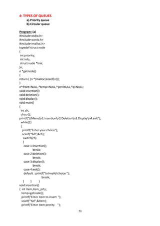 73
4: TYPES OF QUEUES
a).Priority queue
b).Circular queue
Program: (a)
#include<stdio.h>
#include<conio.h>
#include<malloc.h>
typedef struct node
{
int priority;
int info;
struct node *link;
}n;
n *getnode()
{
return ( (n *)malloc(sizeof(n)));
}
n*front=NULL,*temp=NULL,*ptr=NULL,*q=NULL;
void insertion();
void deletion();
void display();
void main()
{
int ch;
clrscr();
printf("tMenun1.Insertionn2.Deletionn3.Displayn4.exit");
while(1)
{
printf("Enter your choice");
scanf("%d",&ch);
switch(ch)
{
case 1:insertion();
break;
case 2:deletion();
break;
case 3:display();
break;
case 4:exit();
default : printf("nInvalid choice ");
break;
} } }
void insertion()
{ int item,item_prty;
temp=getnode();
printf("Enter item to insert ");
scanf("%d",&item);
printf("Enter item prority ");
 