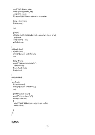 74
scanf("%d",&item_prty);
temp->priority=item_prty;
temp->info=item;
if(front==NULL||item_prty>front->priority)
{
temp->link=front;
front=temp;
}
else
{
q=front;
while (q->link!=NULL &&q->link-> priority >=item_prty)
q=q->link;
temp->link=q->link;
q->link=temp;
}
}
void deletion()
{ if(front==NULL)
printf("Queue is underflow");
else
{
temp=front;
printf("Deleted item is %dn",
temp->info);
front=front->link;
free(temp);
}
}
void display()
{
ptr=front;
if(front==NULL)
printf("Queue is underflow");
else
{
printf("Queue is :n");
printf("priority item :n");
while(ptr!=NULL)
{
printf("%5d %5dn",ptr->priority,ptr->info);
ptr=ptr->link;
}
}
}
OUTPUT:
 