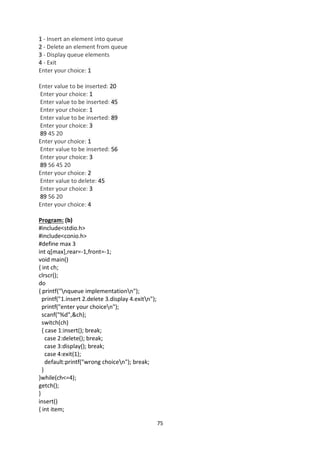 75
1 - Insert an element into queue
2 - Delete an element from queue
3 - Display queue elements
4 - Exit
Enter your choice: 1
Enter value to be inserted: 20
Enter your choice: 1
Enter value to be inserted: 45
Enter your choice: 1
Enter value to be inserted: 89
Enter your choice: 3
89 45 20
Enter your choice: 1
Enter value to be inserted: 56
Enter your choice: 3
89 56 45 20
Enter your choice: 2
Enter value to delete: 45
Enter your choice: 3
89 56 20
Enter your choice: 4
Program: (b)
#include<stdio.h>
#include<conio.h>
#define max 3
int q[max],rear=-1,front=-1;
void main()
{ int ch;
clrscr();
do
{ printf("nqueue implementationn");
printf("1.insert 2.delete 3.display 4.exitn");
printf("enter your choicen");
scanf("%d",&ch);
switch(ch)
{ case 1:insert(); break;
case 2:delete(); break;
case 3:display(); break;
case 4:exit(1);
default:printf("wrong choicen"); break;
}
}while(ch<=4);
getch();
}
insert()
{ int item;
 