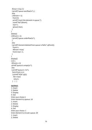 76
if(rear==max-1)
{ printf("queue overflown"); }
else
{ if(front==-1)
front=0;
printf("insert the element in queue:");
scanf("%d",&item);
rear++;
q[rear]=item;
}
}
delete()
{ if(front==-1)
{ printf("queue underflown");
}
else
{ printf("element deleted from queue is:%dn",q[front]);
front++;
if(front==max)
front=rear=-1;
}
}
display()
{ int i;
if(front==-1)
printf("queue is emptyn");
else
{ printf("queue is :n");
for(i=front;;i++)
{ printf("%2d",q[i]);
if(i==rear)
return;
} } }
OUTPUT:
1. Insert
2. Delete
3. Display
4. Exit
Enter your choice:1
Enter element to cqueue: 10
1. Insert
2. Delete
3. Display
4. Exit
Enter your choice: 1
Enter element to circular queue: 20
1. Insert
2. Delete
 