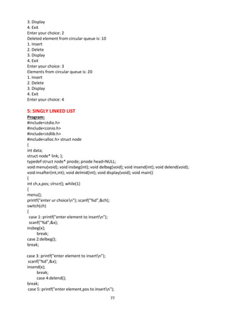 77
3. Display
4. Exit
Enter your choice: 2
Deleted element from circular queue is: 10
1. Insert
2. Delete
3. Display
4. Exit
Enter your choice: 3
Elements from circular queue is: 20
1. Insert
2. Delete
3. Display
4. Exit
Enter your choice: 4
5: SINGLY LINKED LIST
Program:
#include<stdio.h>
#include<conio.h>
#include<stdlib.h>
#include<alloc.h> struct node
{
int data;
struct node* link; };
typedef struct node* pnode; pnode head=NULL;
void menu(void); void insbeg(int); void delbeg(void); void insend(int); void delend(void);
void insafter(int,int); void delmid(int); void display(void); void main()
{
int ch,x,pos; clrscr(); while(1)
{
menu();
printf("enter ur choicen"); scanf("%d",&ch);
switch(ch)
{
case 1: printf("enter element to insertn");
scanf("%d",&x);
insbeg(x);
break;
case 2:delbeg();
break;
case 3: printf("enter element to insertn");
scanf("%d",&x);
insend(x);
break;
case 4:delend();
break;
case 5: printf("enter element,pos to insertn");
 