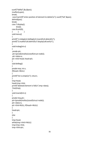 78
scanf("%d%d",&x,&pos);
insafter(x,pos);
break;
case 6:printf("enter position of element to deleten"); scanf("%d",&pos);
delmid(pos);
break;
case 7:display();
break;
case 8:exit(0);
} } }
void menu()
{
printf("1.insbegn2.delbegn3.insendn4.delendn");
printf("5.insaftern6.delmidn7.displayn8.exitn");
}
void insbeg(int x)
{
pnode ptr;
ptr=(pnode)malloc(sizeof(struct node));
ptr->data=x;
ptr->link=head; head=ptr;
}
void delbeg()
{
pnode tmp; int x;
if(head==NULL)
{
printf("list is emptyn"); return;
}
tmp=head;
head=tmp->link;
printf("deleted element is %dn",tmp->data);
free(tmp);
}
void insend(int x)
{
pnode tmp,ptr;
ptr=(pnode)malloc(sizeof(struct node));
ptr->data=x;
ptr->link=NULL; if(head==NULL)
{
head=ptr;
}
else
{
tmp=head;
while(tmp->link!=NULL)
tmp=tmp->link;
tmp->link=ptr;
 