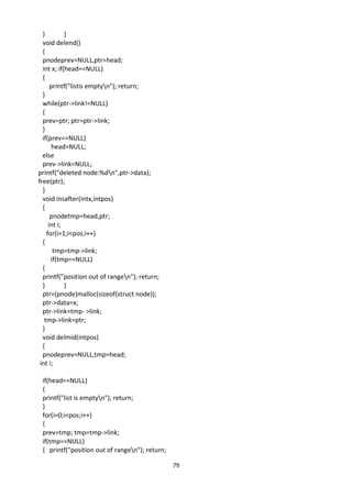 79
} }
void delend()
{
pnodeprev=NULL,ptr=head;
int x; if(head==NULL)
{
printf("listis emptyn"); return;
}
while(ptr->link!=NULL)
{
prev=ptr; ptr=ptr->link;
}
if(prev==NULL)
head=NULL;
else
prev->link=NULL;
printf("deleted node:%dn",ptr->data);
free(ptr);
}
void insafter(intx,intpos)
{
pnodetmp=head,ptr;
int i;
for(i=1;i<pos;i++)
{
tmp=tmp->link;
if(tmp==NULL)
{
printf("position out of rangen"); return;
} }
ptr=(pnode)malloc(sizeof(struct node));
ptr->data=x;
ptr->link=tmp- >link;
tmp->link=ptr;
}
void delmid(intpos)
{
pnodeprev=NULL,tmp=head;
int i;
if(head==NULL)
{
printf("list is emptyn"); return;
}
for(i=0;i<pos;i++)
{
prev=tmp; tmp=tmp->link;
if(tmp==NULL)
{ printf("position out of rangen"); return;
 