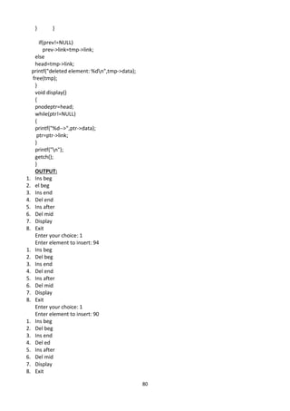 80
} }
if(prev!=NULL)
prev->link=tmp->link;
else
head=tmp->link;
printf("deleted element: %dn",tmp->data);
free(tmp);
}
void display()
{
pnodeptr=head;
while(ptr!=NULL)
{
printf("%d-->",ptr->data);
ptr=ptr->link;
}
printf("n");
getch();
}
OUTPUT:
1. Ins beg
2. el beg
3. Ins end
4. Del end
5. Ins after
6. Del mid
7. Display
8. Exit
Enter your choice: 1
Enter element to insert: 94
1. Ins beg
2. Del beg
3. Ins end
4. Del end
5. Ins after
6. Del mid
7. Display
8. Exit
Enter your choice: 1
Enter element to insert: 90
1. Ins beg
2. Del beg
3. Ins end
4. Del ed
5. Ins after
6. Del mid
7. Display
8. Exit
 