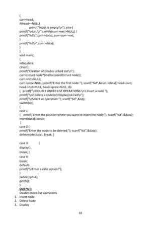 83
{
curr=head;
if(head==NULL)
printf("nList is empty!n"); else {
printf("nList:n"); while(curr->nxt!=NULL) {
printf("%dt",curr->data); curr=curr->nxt;
}
printf("%dn",curr->data);
}
}
void main()
{
intop,data;
clrscr();
printf("Creation of Doubly Linked Listn");
curr=(struct node*)malloc(sizeof(struct node));
curr->nxt=NULL;
curr->prev=NULL; printf("Enter the first node:"); scanf("%d",&curr->data); head=curr;
head->nxt=NULL; head->prev=NULL; do
{ printf("nDOUBLY LINKED LIST OPERATIONS:n1.Insert a node ");
printf("n2.Delete a noden3.Displayn4.Exitn");
printf("nSelect an operation:"); scanf("%d",&op);
switch(op)
{
case 1:
{ printf("Enter the position where you want to insert the node:"); scanf("%d",&data);
insert(data); break;
}
case 2:{
printf("Enter the node to be deleted:"); scanf("%d",&data);
deletenode(data); break; }
case 3: {
display();
break; }
case 4:
break;
default:
printf("nEnter a valid option!");
}
}while(op!=4);
getch();
}
OUTPUT:
Doubly linked list operations
1. Insert node
2. Delete node
3. Display
 