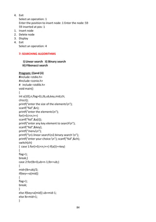84
4. Exit
Select an operation: 1
Enter the position to insert node: 1 Enter the node: 59
59 inserted at pos: 1
1. Insert node
2. Delete node
3. Display
4. Exit
Select an operation: 4
7: SEARCHING ALGORITHMS
i) Linear search ii) Binary search
iii) Fibonacci search
Program: (i)and (ii)
#include <stdio.h>
#include <conio.h>
# include <stdlib.h>
void main()
{
Int a[10],n,flag=0,i,lb,ub,key,mid,ch;
clrscr();
printf("enter the size of the elementsn");
scanf("%d",&n);
printf("enter the elementsn");
for(i=0;i<n;i++)
scanf("%d",&a[i]);
printf("enter any key element to searchn");
scanf("%d",&key);
printf("menun");
printf("n1.linear searchn2.binary search n");
printf("enter your choice:n"); scanf("%d",&ch);
switch(ch)
{ case 1:for(i=0;i<n;i++) if(a[i]==key)
{
flag=1;
break;}
case 2:for(lb=0,ub=n-1;lb<=ub;)
{
mid=(lb+ub)/2;
if(key==a[mid])
{
flag=1;
break;
}
else if(key<a[mid]) ub=mid-1;
else lb=mid+1;
}
 