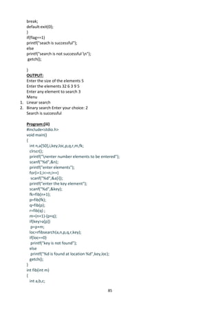 85
break;
default:exit(0);
}
if(flag==1)
printf("seach is successful");
else
printf("search is not successful n");
getch();
}
OUTPUT:
Enter the size of the elements 5
Enter the elements 32 6 3 9 5
Enter any element to search 3
Menu
1. Linear search
2. Binary search Enter your choice: 2
Search is successful
Program:(iii)
#include<stdio.h>
void main()
{
int n,a[50],i,key,loc,p,q,r,m,fk;
clrscr();
printf("nenter number elements to be entered");
scanf("%d",&n);
printf("enter elements");
for(i=1;i<=n;i++)
scanf("%d",&a[i]);
printf("enter the key element");
scanf("%d",&key);
fk=fib(n+1);
p=fib(fk);
q=fib(p);
r=fib(q) ;
m=(n+1)-(p+q);
if(key>a[p])
p=p+m;
loc=rfibsearch(a,n,p,q,r,key);
if(loc==0)
printf("key is not found");
else
printf("%d is found at location %d",key,loc);
getch();
}
int fib(int m)
{
int a,b,c;
 