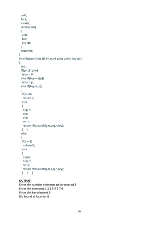 86
a=0;
b=1;
c=a+b;
while(c<m)
{
a=b;
b=c;
c=a+b;
}
return b;
}
int rfibsearch(int a[],int n,int p,int q,int r,int key)
{
int t;
if(p<1||p>n)
return 0;
else if(key==a[p])
return p;
else if(key<a[p])
{
if(r==0)
return 0;
else
{
p=p-r;
t=q;
q=r;
r=t-r;
return rfibsearch(a,n,p,q,r,key);
} }
else
{
if(q==1)
return 0;
else
{
p=p+r;
q=q-r;
r=r-q;
return rfibsearch(a,n,p,q,r,key);
} } }
OUTPUT:
Enter the number elements to be entered 8
Enter the elements 1 3 2 5 4 6 7 9
Enter the key element 9
8 is found at location 8
 