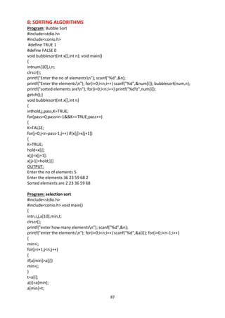 87
8: SORTING ALGORITHMS
Program: Bubble Sort
#include<stdio.h>
#include<conio.h>
#define TRUE 1
#define FALSE 0
void bubblesort(int x[],int n); void main()
{
intnum[10],i,n;
clrscr();
printf("Enter the no of elementsn"); scanf("%d",&n);
printf("Enter the elementsn"); for(i=0;i<n;i++) scanf("%d",&num[i]); bubblesort(num,n);
printf("sorted elements aren"); for(i=0;i<n;i++) printf("%dt",num[i]);
getch();}
void bubblesort(int x[],int n)
{
inthold,j,pass,K=TRUE;
for(pass=0;pass<n-1&&K==TRUE;pass++)
{
K=FALSE;
for(j=0;j<n-pass-1;j++) if(x[j]>x[j+1])
{
K=TRUE;
hold=x[j];
x[j]=x[j+1];
x[j+1]=hold;}}}
OUTPUT:
Enter the no of elements 5
Enter the elements 36 23 59 68 2
Sorted elements are 2 23 36 59 68
Program: selection sort
#include<stdio.h>
#include<conio.h> void main()
{
intn,i,j,a[10],min,t;
clrscr();
printf("enter how many elementsn"); scanf("%d",&n);
printf("enter the elementsn"); for(i=0;i<n;i++) scanf("%d",&a[i]); for(i=0;i<n-1;i++)
{
min=i;
for(j=i+1;j<n;j++)
{
if(a[min]>a[j])
min=j;
}
t=a[i];
a[i]=a[min];
a[min]=t;
 