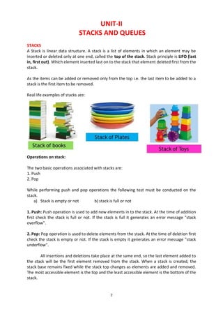 7
UNIT-II
STACKS AND QUEUES
STACKS
A Stack is linear data structure. A stack is a list of elements in which an element may be
inserted or deleted only at one end, called the top of the stack. Stack principle is LIFO (last
in, first out). Which element inserted last on to the stack that element deleted first from the
stack.
As the items can be added or removed only from the top i.e. the last item to be added to a
stack is the first item to be removed.
Real life examples of stacks are:
Operations on stack:
The two basic operations associated with stacks are:
1. Push
2. Pop
While performing push and pop operations the following test must be conducted on the
stack.
a) Stack is empty or not b) stack is full or not
1. Push: Push operation is used to add new elements in to the stack. At the time of addition
first check the stack is full or not. If the stack is full it generates an error message "stack
overflow".
2. Pop: Pop operation is used to delete elements from the stack. At the time of deletion first
check the stack is empty or not. If the stack is empty it generates an error message "stack
underflow".
All insertions and deletions take place at the same end, so the last element added to
the stack will be the first element removed from the stack. When a stack is created, the
stack base remains fixed while the stack top changes as elements are added and removed.
The most accessible element is the top and the least accessible element is the bottom of the
stack.
 