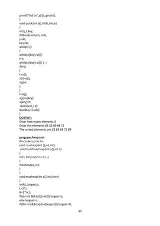 89
printf("%d n",a[i]); getch();
}
void quick(int a[],intlb,intub)
{
inti,j,t,key;
if(lb>ub) return; i=lb;
j=ub;
key=lb;
while(i<j)
{
while(a[key]>a[i])
i++;
while(a[key]<a[j]) j--;
if(i<j)
{
t=a[i];
a[i]=a[j];
a[j]=t;
}
}
t=a[j];
a[j]=a[key];
a[key]=t;
quick(a,0,j-1);
quick(a,j+1,ub);
}
OUTPUT:
Enter how many elements 5
Enter the elements 65 23 89 68 71
The sorted elements are 23 65 68 71 89
program:heap sort
#include<conio.h>
void maxheap(int [],int,int);
void buildmaxheap(int a[],int n)
{
int i; for(i=n/2;i>=1;i--)
{
maxheap(a,i,n);
}
}
void maxheap(int a[],inti,int n)
{
intR,L,largest,t;
L=2*i;
R=2*i+1;
if((L<=n) && (a[L]>a[i])) largest=L;
else largest=i;
if((R<=n) && (a[i]>a[largest])) largest=R;
 