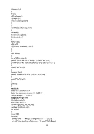 90
if(largest!=i)
{
t=a[i];
a[i]=a[largest];
a[largest]=t;
maxheap(a,largest,n);
}
}
void heapsort(int a[],int n)
{
inti,temp;
buildmaxheap(a,n);
for(i=n;i>=2;i--)
{
temp=a[1];
a[1]=a[i];
a[i]=temp; maxheap(a,1,i-1);
}
}
vod main()
{
int a[50],i,n; clrscr();
printf("Enter the size of array : "); scanf("%d",&n);
printf("Enter the elements of array n"); for(i=1;i<=n;i++)
{
scanf("%d",&a[i]);
}
heapsort(a,n);
printf("sorted array is n"); for(i=1;i<=n;i++)
{
printf("%dt",a[i]);
}
getch();
}
OUTPUT:
Enter the size of array: 4
Enter the elements of array: 35 21 95 17
Sorted array is: 17 21 35 95
Program: merge sort
#include<stdio.h>
#include<conio.h>
void merge(int [],int ,int ,int );
void part(int [],int ,int );
int main()
{
intarr[30];
inti,size;
printf("nt------- Merge sorting method -------nn");
printf("Enter total no. of elements : "); scanf("%d",&size);
 