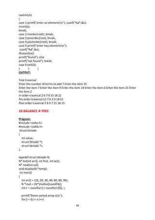 94
switch(ch)
{
case 1:printf("enter an elementsn"); scanf("%d",&x);
insert(x);
break;
case 2:inorder(root); break;
case 3:preorder(root); break;
case 4:postorder(root); break;
case 5:printf("enter key elementsn");
scanf("%d",&x);
if(search(x))
printf("found"); else
printf("not found"); break;
case 6:exit(0);
} } }
OUTPUT:
Tree traversal
Enter the number of terms to add 7 Enter the item 15
Enter the item 7 Enter the item 9 Enter the item 18 Enter the item 6 Enter the item 21 Enter
the item 2
In order traversal 2 6 7 9 15 18 21
Pre order traversal 15 7 6 2 9 18 21
Post order traversal 2 6 9 7 21 18 15
10.BALANCE A TREE
Program:
#include <stdio.h>
#include <stdlib.h>
struct btnode
{
int value;
struct btnode *l;
struct btnode *r;
};
typedef struct btnode N;
N* bst(int arr[], int first, int last);
N* new(int val);
void display(N *temp);
int main()
{
int arr[] = {10, 20, 30, 40, 60, 80, 90};
N *root = (N*)malloc(sizeof(N));
int n = sizeof(arr) / sizeof(arr[0]), i;
printf("Given sorted array isn");
for (i = 0;i < n;i++)
 