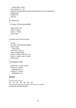 95
printf("%dt", arr[i]);
root = bst(arr, 0, n - 1);
printf("n The preorder traversal of binary search tree is as followsn");
display(root);
printf("n");
return 0;
}
N* new(int val)
{
N* node = (N*)malloc(sizeof(N));
node->value = val;
node->l = NULL;
node->r = NULL;
return node;
}
N* bst(int arr[], int first, int last)
{
int mid;
N* temp = (N*)malloc(sizeof(N));
if (first > last)
return NULL;
mid = (first + last) / 2;
temp = new(arr[mid]);
temp->l = bst(arr, first, mid - 1);
temp->r = bst(arr, mid + 1, last);
return temp;
}
void display(N *temp)
{
printf("%d->", temp->value);
if (temp->l != NULL)
display(temp->l);
if (temp->r != NULL)
display(temp->r);
}
OUTPUT:
Given sorted array is
10 20 30 40 60 80 90
The preorder traversal of binary search tree is as follows
40->20->10->30->80->60->90
 