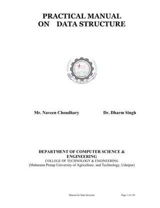 Manual for Data Structure Page 1 of 138
PRACTICAL MANUAL
ON DATA STRUCTURE
Mr. Naveen Choudhary Dr. Dharm Singh
DEPARTMENT OF COMPUTER SCIENCE &
ENGINEERING
COLLEGE OF TECHNOLOGY & ENGINEERING
(Maharana Pratap University of Agriculture. and Technology, Udaipur)
 