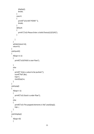 11
display();
break;
}
case 4:
{
printf("nt EXIT POINT ");
break;
}
default:
{
printf ("nt Please Enter a Valid Choice(1/2/3/4)");
}
}
}
while(choice!=4);
return 0;
}
void push()
{
if(top>=n-1)
{
printf("ntSTACK is over flow");
}
else
{
printf(" Enter a value to be pushed:");
scanf("%d",&x);
top++;
stack[top]=x;
}
}
void pop()
{
if(top<=-1)
{
printf("nt Stack is under flow");
}
else
{
printf("nt The popped elements is %d",stack[top]);
top--;
}
}
void display()
{
if(top>=0)
{
 