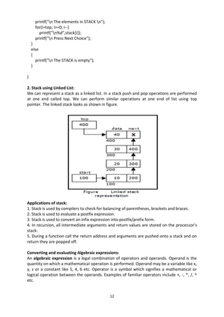 12
printf("n The elements in STACK n");
for(i=top; i>=0; i--)
printf("n%d",stack[i]);
printf("n Press Next Choice");
}
else
{
printf("n The STACK is empty");
}
}
2. Stack using Linked List:
We can represent a stack as a linked list. In a stack push and pop operations are performed
at one end called top. We can perform similar operations at one end of list using top
pointer. The linked stack looks as shown in figure.
Applications of stack:
1. Stack is used by compilers to check for balancing of parentheses, brackets and braces.
2. Stack is used to evaluate a postfix expression.
3. Stack is used to convert an infix expression into postfix/prefix form.
4. In recursion, all intermediate arguments and return values are stored on the processor’s
stack.
5. During a function call the return address and arguments are pushed onto a stack and on
return they are popped off.
Converting and evaluating Algebraic expressions:
An algebraic expression is a legal combination of operators and operands. Operand is the
quantity on which a mathematical operation is performed. Operand may be a variable like x,
y, z or a constant like 5, 4, 6 etc. Operator is a symbol which signifies a mathematical or
logical operation between the operands. Examples of familiar operators include +, -, *, /, ^
etc.
 