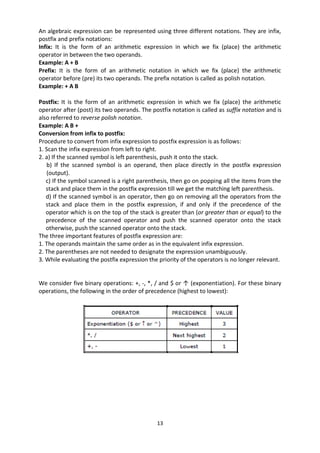 13
An algebraic expression can be represented using three different notations. They are infix,
postfix and prefix notations:
Infix: It is the form of an arithmetic expression in which we fix (place) the arithmetic
operator in between the two operands.
Example: A + B
Prefix: It is the form of an arithmetic notation in which we fix (place) the arithmetic
operator before (pre) its two operands. The prefix notation is called as polish notation.
Example: + A B
Postfix: It is the form of an arithmetic expression in which we fix (place) the arithmetic
operator after (post) its two operands. The postfix notation is called as suffix notation and is
also referred to reverse polish notation.
Example: A B +
Conversion from infix to postfix:
Procedure to convert from infix expression to postfix expression is as follows:
1. Scan the infix expression from left to right.
2. a) If the scanned symbol is left parenthesis, push it onto the stack.
b) If the scanned symbol is an operand, then place directly in the postfix expression
(output).
c) If the symbol scanned is a right parenthesis, then go on popping all the items from the
stack and place them in the postfix expression till we get the matching left parenthesis.
d) If the scanned symbol is an operator, then go on removing all the operators from the
stack and place them in the postfix expression, if and only if the precedence of the
operator which is on the top of the stack is greater than (or greater than or equal) to the
precedence of the scanned operator and push the scanned operator onto the stack
otherwise, push the scanned operator onto the stack.
The three important features of postfix expression are:
1. The operands maintain the same order as in the equivalent infix expression.
2. The parentheses are not needed to designate the expression unambiguously.
3. While evaluating the postfix expression the priority of the operators is no longer relevant.
We consider five binary operations: +, -, *, / and $ or ↑ (exponentiation). For these binary
operations, the following in the order of precedence (highest to lowest):
 