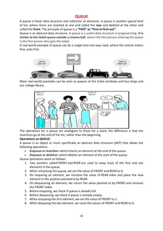 16
QUEUE
A queue is linear data structure and collection of elements. A queue is another special kind
of list, where items are inserted at one end called the rear and deleted at the other end
called the front. The principle of queue is a “FIFO” or “First-in-first-out”.
Queue is an abstract data structure. A queue is a useful data structure in programming. It is
similar to the ticket queue outside a cinema hall, where the first person entering the queue
is the first person who gets the ticket.
A real-world example of queue can be a single-lane one-way road, where the vehicle enters
first, exits first.
More real-world examples can be seen as queues at the ticket windows and bus-stops and
our college library.
The operations for a queue are analogues to those for a stack; the difference is that the
insertions go at the end of the list, rather than the beginning.
Operations on QUEUE:
A queue is an object or more specifically an abstract data structure (ADT) that allows the
following operations:
 Enqueue or insertion: which inserts an element at the end of the queue.
 Dequeue or deletion: which deletes an element at the start of the queue.
Queue operations work as follows:
1. Two pointers called FRONT and REAR are used to keep track of the first and last
elements in the queue.
2. When initializing the queue, we set the value of FRONT and REAR to 0.
3. On enqueing an element, we increase the value of REAR index and place the new
element in the position pointed to by REAR.
4. On dequeueing an element, we return the value pointed to by FRONT and increase
the FRONT index.
5. Before enqueing, we check if queue is already full.
6. Before dequeuing, we check if queue is already empty.
7. When enqueing the first element, we set the value of FRONT to 1.
8. When dequeing the last element, we reset the values of FRONT and REAR to 0.
 