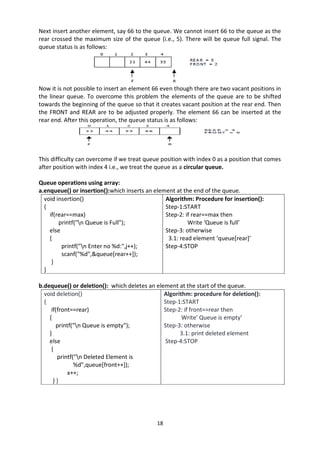 18
Next insert another element, say 66 to the queue. We cannot insert 66 to the queue as the
rear crossed the maximum size of the queue (i.e., 5). There will be queue full signal. The
queue status is as follows:
Now it is not possible to insert an element 66 even though there are two vacant positions in
the linear queue. To overcome this problem the elements of the queue are to be shifted
towards the beginning of the queue so that it creates vacant position at the rear end. Then
the FRONT and REAR are to be adjusted properly. The element 66 can be inserted at the
rear end. After this operation, the queue status is as follows:
This difficulty can overcome if we treat queue position with index 0 as a position that comes
after position with index 4 i.e., we treat the queue as a circular queue.
Queue operations using array:
a.enqueue() or insertion():which inserts an element at the end of the queue.
void insertion()
{
if(rear==max)
printf("n Queue is Full");
else
{
printf("n Enter no %d:",j++);
scanf("%d",&queue[rear++]);
}
}
Algorithm: Procedure for insertion():
Step-1:START
Step-2: if rear==max then
Write ‘Queue is full’
Step-3: otherwise
3.1: read element ‘queue[rear]’
Step-4:STOP
b.dequeue() or deletion(): which deletes an element at the start of the queue.
void deletion()
{
if(front==rear)
{
printf("n Queue is empty");
}
else
{
printf("n Deleted Element is
%d",queue[front++]);
x++;
} }
Algorithm: procedure for deletion():
Step-1:START
Step-2: if front==rear then
Write’ Queue is empty’
Step-3: otherwise
3.1: print deleted element
Step-4:STOP
 