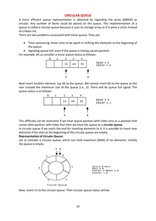 20
CIRCULAR QUEUE
A more efficient queue representation is obtained by regarding the array Q[MAX] as
circular. Any number of items could be placed on the queue. This implementation of a
queue is called a circular queue because it uses its storage array as if it were a circle instead
of a linear list.
There are two problems associated with linear queue. They are:
 Time consuming: linear time to be spent in shifting the elements to the beginning of
the queue.
 Signaling queue full: even if the queue is having vacant position.
For example, let us consider a linear queue status as follows:
Next insert another element, say 66 to the queue. We cannot insert 66 to the queue as the
rear crossed the maximum size of the queue (i.e., 5). There will be queue full signal. The
queue status is as follows:
This difficulty can be overcome if we treat queue position with index zero as a position that
comes after position with index four then we treat the queue as a circular queue.
In circular queue if we reach the end for inserting elements to it, it is possible to insert new
elements if the slots at the beginning of the circular queue are empty.
Representation of Circular Queue:
Let us consider a circular queue, which can hold maximum (MAX) of six elements. Initially
the queue is empty.
Now, insert 11 to the circular queue. Then circular queue status will be:
 