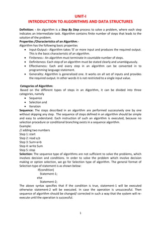 1
UNIT-I
INTRODUCTION TO ALGORITHMS AND DATA STRUCTURES
Definition: - An algorithm is a Step By Step process to solve a problem, where each step
indicates an intermediate task. Algorithm contains finite number of steps that leads to the
solution of the problem.
Properties /Characteristics of an Algorithm:-
Algorithm has the following basic properties
 Input-Output:- Algorithm takes ‘0’ or more input and produces the required output.
This is the basic characteristic of an algorithm.
 Finiteness:- An algorithm must terminate in countable number of steps.
 Definiteness: Each step of an algorithm must be stated clearly and unambiguously.
 Effectiveness: Each and every step in an algorithm can be converted in to
programming language statement.
 Generality: Algorithm is generalized one. It works on all set of inputs and provides
the required output. In other words it is not restricted to a single input value.
Categories of Algorithm:
Based on the different types of steps in an Algorithm, it can be divided into three
categories, namely
 Sequence
 Selection and
 Iteration
Sequence: The steps described in an algorithm are performed successively one by one
without skipping any step. The sequence of steps defined in an algorithm should be simple
and easy to understand. Each instruction of such an algorithm is executed, because no
selection procedure or conditional branching exists in a sequence algorithm.
Example:
// adding two numbers
Step 1: start
Step 2: read a,b
Step 3: Sum=a+b
Step 4: write Sum
Step 5: stop
Selection: The sequence type of algorithms are not sufficient to solve the problems, which
involves decision and conditions. In order to solve the problem which involve decision
making or option selection, we go for Selection type of algorithm. The general format of
Selection type of statement is as shown below:
if(condition)
Statement-1;
else
Statement-2;
The above syntax specifies that if the condition is true, statement-1 will be executed
otherwise statement-2 will be executed. In case the operation is unsuccessful. Then
sequence of algorithm should be changed/ corrected in such a way that the system will re-
execute until the operation is successful.
 