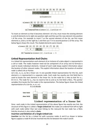 30
To insert an element so that it becomes element I of a list, must move the existing element
ei and all elements to its right one position right and then put the new element into position
I of the array. For example to insert 7 as the second element of the list, we first move
elements e2 and e3 to the right by 1 and then put 7 in to second position 2 of the array. The
below figure shows this result. The shaded elements were moved.
Linked Representation And Chains
In a linked list representation each element of an instance of a data object is represented in
a cell or node. The nodes however need not be component of an array and no formula is
used to locate individual elements. Instead of each node keeps explicit information about
the location of other relevant nodes. This explicit information about the location of another
node is called Link or Pointer.
Let L=(e1, e2, e3…en) be a linear List. In one possible linked representation for this list, each
element ei is represented in a separate node. Each node has exactly one link field that is
used to locate the next element in the linear list. So the node for ei links to that for ei+1,
0<=i<n-1. The node for en-1 has no need to link to and so its link field is NULL. The pointer
variables first locate the first node in the representation. The below figure shows the linked
representation of a List=(e1, e2, e3…en).
Since each node in the Linked representation of the above figure has exartly one link, the
structure of this figure is called a ‘Single Linked List’.the nodes are ordered from left to right
with each node (other than last one) linking to the next,and the last node has a NULL
link,the structure is also called a chain.
Insertion and Deletion of a Single Linked List:
Insertion Let the list be a Linked list with succesive nodes A and B as shown in below
figure.suppose a node N id to be inserted into the list between the node A and B.
 