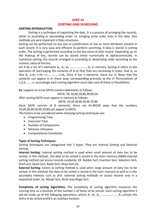 37
UNIT-IV
SORTING AND SEARCHING
SORTING-INTRODUCTION
Sorting is a technique of organizing the data. It is a process of arranging the records,
either in ascending or descending order i.e. bringing some order lines in the data. Sort
methods are very important in Data structures.
Sorting can be performed on any one or combination of one or more attributes present in
each record. It is very easy and efficient to perform searching, if data is stored in sorting
order. The sorting is performed according to the key value of each record. Depending up on
the makeup of key, records can be stored either numerically or alphanumerically. In
numerical sorting, the records arranged in ascending or descending order according to the
numeric value of the key.
Let A be a list of n elements A1, A2, A3 …………………….An in memory. Sorting A refers to the
operation of rearranging the contents of A so that they are increasing in order, that is, so
that A1 <=A2 <=A3 <=…………….<=An. Since A has n elements, there are n! Ways that the
contents can appear in A. these ways corresponding precisely to the n! Permutations of
1,2,3,………n. accordingly each sorting algorithm must take care of these n! Possibilities.
Ex: suppose an array DATA contains 8elements as follows:
DATA: 70, 30,40,10,80,20,60,50.
After sorting DATA must appear in memory as follows:
DATA: 10 20 30 40 50 60 70 80
Since DATA consists of 8 elements, there are 8!=40320 ways that the numbers
10,20,30,40,50,60,70,80 can appear in DATA.
The factors to be considered while choosing sorting techniques are:
 Programming Time
 Execution Time
 Number of Comparisons
 Memory Utilization
 Computational Complexity
Types of Sorting Techniques:
Sorting techniques are categorized into 2 types. They are Internal Sorting and External
Sorting.
Internal Sorting: Internal sorting method is used when small amount of data has to be
sorted. In this method , the data to be sorted is stored in the main memory (RAM).Internal
sorting method can access records randomly. EX: Bubble Sort, Insertion Sort, Selection Sort,
Shell sort, Quick Sort, Radix Sort, Heap Sort etc.
External Sorting: Extern al sorting method is used when large amount of data has to be
sorted. In this method, the data to be sorted is stored in the main memory as well as in the
secondary memory such as disk. External sorting methods an access records only in a
sequential order. Ex: Merge Sort, Multi way Mage Sort.
Complexity of sorting Algorithms: The complexity of sorting algorithm measures the
running time as a function of the number n of items to be stored. Each sorting algorithm S
will be made up of the following operations, where A1, A2, A3 …………………….An contain the
items to be sorted and B is an auxiliary location.
 