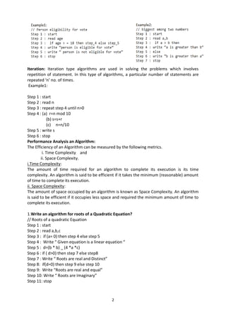 2
Iteration: Iteration type algorithms are used in solving the problems which involves
repetition of statement. In this type of algorithms, a particular number of statements are
repeated ‘n’ no. of times.
Example1:
Step 1 : start
Step 2 : read n
Step 3 : repeat step 4 until n>0
Step 4 : (a) r=n mod 10
(b) s=s+r
(c) n=n/10
Step 5 : write s
Step 6 : stop
Performance Analysis an Algorithm:
The Efficiency of an Algorithm can be measured by the following metrics.
i. Time Complexity and
ii. Space Complexity.
i.Time Complexity:
The amount of time required for an algorithm to complete its execution is its time
complexity. An algorithm is said to be efficient if it takes the minimum (reasonable) amount
of time to complete its execution.
ii. Space Complexity:
The amount of space occupied by an algorithm is known as Space Complexity. An algorithm
is said to be efficient if it occupies less space and required the minimum amount of time to
complete its execution.
1.Write an algorithm for roots of a Quadratic Equation?
// Roots of a quadratic Equation
Step 1 : start
Step 2 : read a,b,c
Step 3 : if (a= 0) then step 4 else step 5
Step 4 : Write “ Given equation is a linear equation “
Step 5 : d=(b * b) _ (4 *a *c)
Step 6 : if ( d>0) then step 7 else step8
Step 7 : Write “ Roots are real and Distinct”
Step 8: if(d=0) then step 9 else step 10
Step 9: Write “Roots are real and equal”
Step 10: Write “ Roots are Imaginary”
Step 11: stop
 