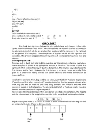 43
J=j-1;
}
a[j]=t;
}
cout<<”Array after Insertion sort:”;
for(i=0;i<n;i++)
cout<”n a[i]”;
getch();
}
OUTPUT:
Enter number of elements to sot:5
Enter number of elements to sorted: 7 33 20 11 6
Array after Insertion sort: 6 7 11 20 33.
QUICK SORT
The Quick Sort algorithm follows the principal of divide and Conquer. It first picks
up the partition element called ‘Pivot’, which divides the list into two sub lists such that all
the elements in the left sub list are smaller than pivot and all the elements in the right sub
list are greater than the pivot. The same process is applied on the left and right sub lists
separately. This process is repeated recursively until each sub list containing more than one
element.
Working of Quick Sort:
The main task in Quick Sort is to find the pivot that partitions the given list into two halves,
so that the pivot is placed at its appropriate position in the array. The choice of pivot as a
significant effect on the efficiency of Quick Sort algorithm. The simplest way is to choose the
first element as the Pivot. However the first element is not good choice, especially if the
given list is ordered or nearly ordered .For better efficiency the middle element can be
chosen as Pivot.
Initially three elements Pivot, Beg and End are taken, such that both Pivot and Beg refers to
0th
position and End refers to the (n-1)th
position in the list. The first pass terminates when
Pivot, Beg and End all refers to the same array element. This indicates that the Pivot
element is placed at its final position. The elements to the left of Pivot are smaller than this
element and the elements to it right are greater.
To understand the Quick Sort algorithm, consider an unsorted array as follows. The steps to
sort the values stored in the array in the ascending order using Quick Sort are given below.
8 33 6 21 4
Step 1: Initially the index ‘0’ in the list is chosen as Pivot and the index variable Beg and End
are initiated with index ‘0’ and (n-1) respectively.
 
