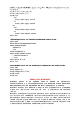 3
2. Write an algorithm to find the largest among three different numbers entered by user
Step 1: Start
Step 2: Declare variables a,b and c.
Step 3: Read variables a,b and c.
Step 4: If a>b
If a>c
Display a is the largest number.
Else
Display c is the largest number.
Else
If b>c
Display b is the largest number.
Else
Display c is the greatest number.
Step 5: Stop
3.Write an algorithm to find the factorial of a number entered by user.
Step 1: Start
Step 2: Declare variables n,factorial and i.
Step 3: Initialize variables
factorial←1
i←1
Step 4: Read value of n
Step 5: Repeat the steps until i=n
5.1: factorial←factorial*i
5.2: i←i+1
Step 6: Display factorial
Step 7: Stop
4.Write an algorithm to find the Simple Interest for given Time and Rate of Interest .
Step 1: Start
Step 2: Read P,R,S,T.
Step 3: Calculate S=(PTR)/100
Step 4: Print S
Step 5: Stop
ASYMPTOTIC NOTATIONS
Asymptotic analysis of an algorithm refers to defining the mathematical
boundation/framing of its run-time performance. Using asymptotic analysis, we can very
well conclude the best case, average case, and worst case scenario of an algorithm.
Asymptotic analysis is input bound i.e., if there's no input to the algorithm, it is concluded
to work in a constant time. Other than the "input" all other factors are considered
constant.
Asymptotic analysis refers to computing the running time of any operation in mathematical
units of computation. For example, the running time of one operation is computed as f(n)
and may be for another operation it is computed as g(n2
). This means the first operation
running time will increase linearly with the increase in n and the running time of the
second operation will increase exponentially when n increases. Similarly, the running time
of both operations will be nearly the same if n is significantly small.
 