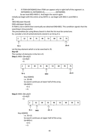 49
ii. If ITEM>DATA[MID] then ITEM can appear only in right half of the segment i.e.
DATA[MID+1], DATA[MID+2],……………………DATA[END].
So we reset BEG=MID+1. And begin the search again.
Initially we begin with the entire array DATA i.e. we begin with BEG=1 and END=n
Or
BEG=lb(Lower Bound)
END=ub(Upper Bound)
If ITEM is not in DATA then eventually we obtained END<BEG. This condition signals that the
searching is Unsuccessful.
The precondition for using Binary Search is that the list must be sorted one.
Ex: consider a list of sorted elements stored in an Array A is
Let the key element which is to be searched is 35.
Key=35
The number of elements in the list n=9.
Step 1: MID= [lb+ub]/2
=(1+9)/2
=5
Key<A[MID]
i.e. 35<46.
So search continues at lower half of the array.
Ub=MID-1
=5-1
= 4.
Step 2: MID= [lb+ub]/2
=(1+4)/2
=2.
Key>A[MID]
i.e. 35>12.
So search continues at Upper Half of the array.
Lb=MID+1
=2+1
= 3.
 