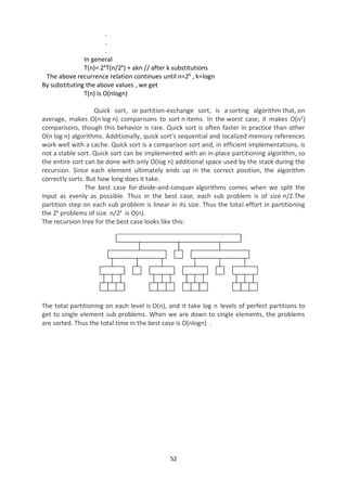 52
.
.
.
In general
T(n)= 2k
T(n/2k
) + akn // after k substitutions
The above recurrence relation continues until n=2k
, k=logn
By substituting the above values , we get
T(n) is O(nlogn)
Quick sort, or partition-exchange sort, is a sorting algorithm that, on
average, makes O(n log n) comparisons to sort n items. In the worst case, it makes O(n2
)
comparisons, though this behavior is rare. Quick sort is often faster in practice than other
O(n log n) algorithms. Additionally, quick sort’s sequential and localized memory references
work well with a cache. Quick sort is a comparison sort and, in efficient implementations, is
not a stable sort. Quick sort can be implemented with an in-place partitioning algorithm, so
the entire sort can be done with only O(log n) additional space used by the stack during the
recursion. Since each element ultimately ends up in the correct position, the algorithm
correctly sorts. But how long does it take.
The best case for divide-and-conquer algorithms comes when we split the
input as evenly as possible. Thus in the best case, each sub problem is of size n/2.The
partition step on each sub problem is linear in its size. Thus the total effort in partitioning
the 2k
problems of size n/2k
is O(n).
The recursion tree for the best case looks like this:
The total partitioning on each level is O(n), and it take log n levels of perfect partitions to
get to single element sub problems. When we are down to single elements, the problems
are sorted. Thus the total time in the best case is O(nlogn) .
 