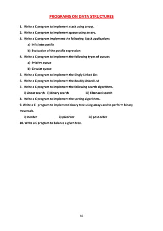 66
PROGRAMS ON DATA STRUCTURES
1. Write a C program to implement stack using arrays.
2. Write a C program to implement queue using arrays.
3. Write a C program implement the following Stack applications
a) infix into postfix
b) Evaluation of the postfix expression
4. Write a C program to implement the following types of queues
a) Priority queue
b) Circular queue
5. Write a C program to implement the Singly Linked List
6. Write a C program to implement the doubly Linked List
7. Write a C program to implement the following search algorithms.
i) Linear search ii) Binary search iii) Fibonacci search
8. Write a C program to implement the sorting algorithms.
9. Write a C program to implement binary tree using arrays and to perform binary
traversals.
i) Inorder ii) preorder iii) post order
10. Write a C program to balance a given tree.
 