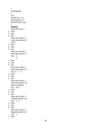68
}
void display()
{
int i;
printf(" top -->");
for(i=top;i>=0;i--)
printf("%dnt",s[i]);
}
OUTPUT:
Enter stack size: 3
1. Push
2. Pop
3. Exit
Enter your choice:1
Enter the element: 3
Top: 3
1. Push
2. Pop
3. Exit
Enter your choice:1
Enter the element: 5
Top: 5
3
1. Push
2. Pop
3. Exit
Enter your choice:1
Enter the element: 9
Top: 9 5 3
1. Push
2. Pop
3. Exit
Enter your choice: 1
Enter the element: 15
Stack is overflow
Top: 9 5 3
1. Push
2. Pop
3. Exit
Enter your choice: 3
Popped element is: 9
Top: 5 3
1. Push
2. Pop
3. Exit
Enter your choice: 2
Popped element is: 5
Top: 3
1. Push
 