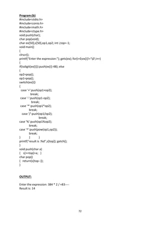 72
Program:(b)
#include<stdio.h>
#include<conio.h>
#include<math.h>
#include<ctype.h>
void push(char);
char pop(void);
char ex[50],s[50],op1,op2; int i,top=-1;
void main()
{
clrscr();
printf("Enter the expression:"); gets(ex); for(i=0;ex[i]!='0';i++)
{
if(isdigit(ex[i])) push(ex[i]-48); else
{
op2=pop();
op1=pop();
switch(ex[i])
{
case '+':push(op1+op2);
break;
case '-':push(op1-op2);
break;
case '*':push(op1*op2);
break;
case '/':push(op1/op2);
break;
case '%':push(op1%op2);
break;
case '^':push(pow(op1,op2));
break;
} } }
printf("result is :%d",s[top]); getch();
}
void push(char a)
{ s[++top]=a; }
char pop()
{ return(s[top--]);
}
OUTPUT:
Enter the expression: 384 * 2 / +83----
Result is: 14
 