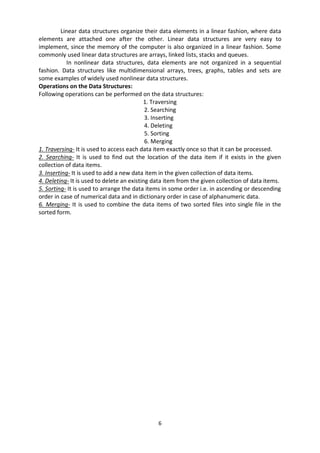 6
Linear data structures organize their data elements in a linear fashion, where data
elements are attached one after the other. Linear data structures are very easy to
implement, since the memory of the computer is also organized in a linear fashion. Some
commonly used linear data structures are arrays, linked lists, stacks and queues.
In nonlinear data structures, data elements are not organized in a sequential
fashion. Data structures like multidimensional arrays, trees, graphs, tables and sets are
some examples of widely used nonlinear data structures.
Operations on the Data Structures:
Following operations can be performed on the data structures:
1. Traversing
2. Searching
3. Inserting
4. Deleting
5. Sorting
6. Merging
1. Traversing- It is used to access each data item exactly once so that it can be processed.
2. Searching- It is used to find out the location of the data item if it exists in the given
collection of data items.
3. Inserting- It is used to add a new data item in the given collection of data items.
4. Deleting- It is used to delete an existing data item from the given collection of data items.
5. Sorting- It is used to arrange the data items in some order i.e. in ascending or descending
order in case of numerical data and in dictionary order in case of alphanumeric data.
6. Merging- It is used to combine the data items of two sorted files into single file in the
sorted form.
 