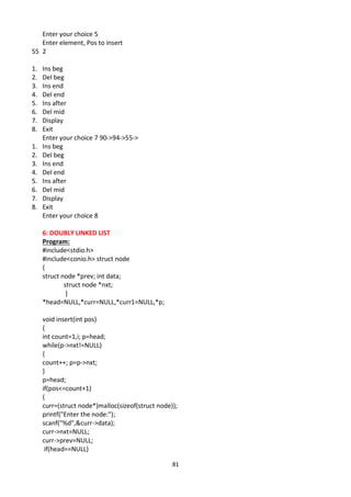 81
Enter your choice 5
Enter element, Pos to insert
55 2
1. Ins beg
2. Del beg
3. Ins end
4. Del end
5. Ins after
6. Del mid
7. Display
8. Exit
Enter your choice 7 90->94->55->
1. Ins beg
2. Del beg
3. Ins end
4. Del end
5. Ins after
6. Del mid
7. Display
8. Exit
Enter your choice 8
6: DOUBLY LINKED LIST
Program:
#include<stdio.h>
#include<conio.h> struct node
{
struct node *prev; int data;
struct node *nxt;
}
*head=NULL,*curr=NULL,*curr1=NULL,*p;
void insert(int pos)
{
int count=1,i; p=head;
while(p->nxt!=NULL)
{
count++; p=p->nxt;
}
p=head;
if(pos<=count+1)
{
curr=(struct node*)malloc(sizeof(struct node));
printf("Enter the node:");
scanf("%d",&curr->data);
curr->nxt=NULL;
curr->prev=NULL;
if(head==NULL)
 