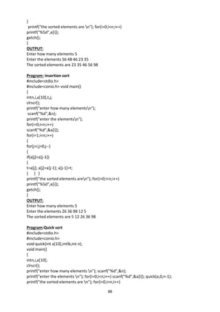 88
}
printf("the sorted elements are n"); for(i=0;i<n;i++)
printf("%5d",a[i]);
getch();
}
OUTPUT:
Enter how many elements 5
Enter the elements 56 48 46 23 35
The sorted elements are 23 35 46 56 98
Program: insertion sort
#include<stdio.h>
#include<conio.h> void main()
{
intn,i,a[10],t,j;
clrscr();
printf("enter how many elementsn");
scanf("%d",&n);
printf("enter the elementsn");
for(i=0;i<n;i++)
scanf("%d",&a[i]);
for(i=1;i<n;i++)
{
for(j=i;j>0;j--)
{
if(a[j]<a[j-1])
{
t=a[j]; a[j]=a[j-1]; a[j-1]=t;
} } }
printf("the sorted elements aren"); for(i=0;i<n;i++)
printf("%5d",a[i]);
getch();
}
OUTPUT:
Enter how many elements 5
Enter the elements 26 36 98 12 5
The sorted elements are 5 12 26 36 98
Program:Quick sort
#include<stdio.h>
#include<conio.h>
void quick(int a[10],intlb,int n);
void main()
{
intn,i,a[10];
clrscr();
printf("enter how many elements n"); scanf("%d",&n);
printf("enter the elements n"); for(i=0;i<n;i++) scanf("%d",&a[i]); quick(a,0,n-1);
printf("the sorted elements are n"); for(i=0;i<n;i++)
 