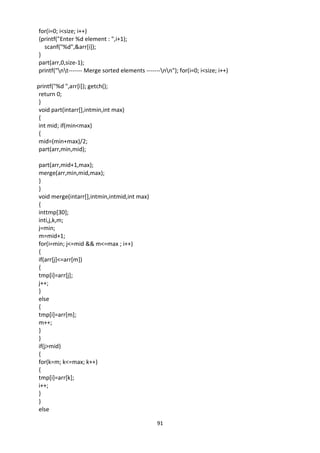 91
for(i=0; i<size; i++)
{printf("Enter %d element : ",i+1);
scanf("%d",&arr[i]);
}
part(arr,0,size-1);
printf("nt------- Merge sorted elements -------nn"); for(i=0; i<size; i++)
printf("%d ",arr[i]); getch();
return 0;
}
void part(intarr[],intmin,int max)
{
int mid; if(min<max)
{
mid=(min+max)/2;
part(arr,min,mid);
part(arr,mid+1,max);
merge(arr,min,mid,max);
}
}
void merge(intarr[],intmin,intmid,int max)
{
inttmp[30];
inti,j,k,m;
j=min;
m=mid+1;
for(i=min; j<=mid && m<=max ; i++)
{
if(arr[j]<=arr[m])
{
tmp[i]=arr[j];
j++;
}
else
{
tmp[i]=arr[m];
m++;
}
}
if(j>mid)
{
for(k=m; k<=max; k++)
{
tmp[i]=arr[k];
i++;
}
}
else
 