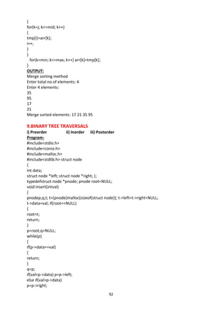 92
{
for(k=j; k<=mid; k++)
{
tmp[i]=arr[k];
i++;
}
}
for(k=min; k<=max; k++) arr[k]=tmp[k];
}
OUTPUT:
Merge sorting method
Enter total no of elements: 4
Enter 4 elements:
35
95
17
21
Merge sorted elements: 17 21 35 95
9.BINARY TREE TRAVERSALS
i) Preorder ii) Inorder iii) Postorder
Program:
#include<stdio.h>
#include<conio.h>
#include<malloc.h>
#include<stdlib.h> struct node
{
int data;
struct node *left; struct node *right; };
typedefstruct node *pnode; pnode root=NULL;
void insert(intval)
{
pnodep,q,t; t=(pnode)malloc(sizeof(struct node)); t->left=t->right=NULL;
t->data=val; if(root==NULL)
{
root=t;
return;
}
p=root;q=NULL;
while(p)
{
if(p->data==val)
{
return;
}
q=p;
if(val<p->data) p=p->left;
else if(val>p->data)
p=p->right;
 