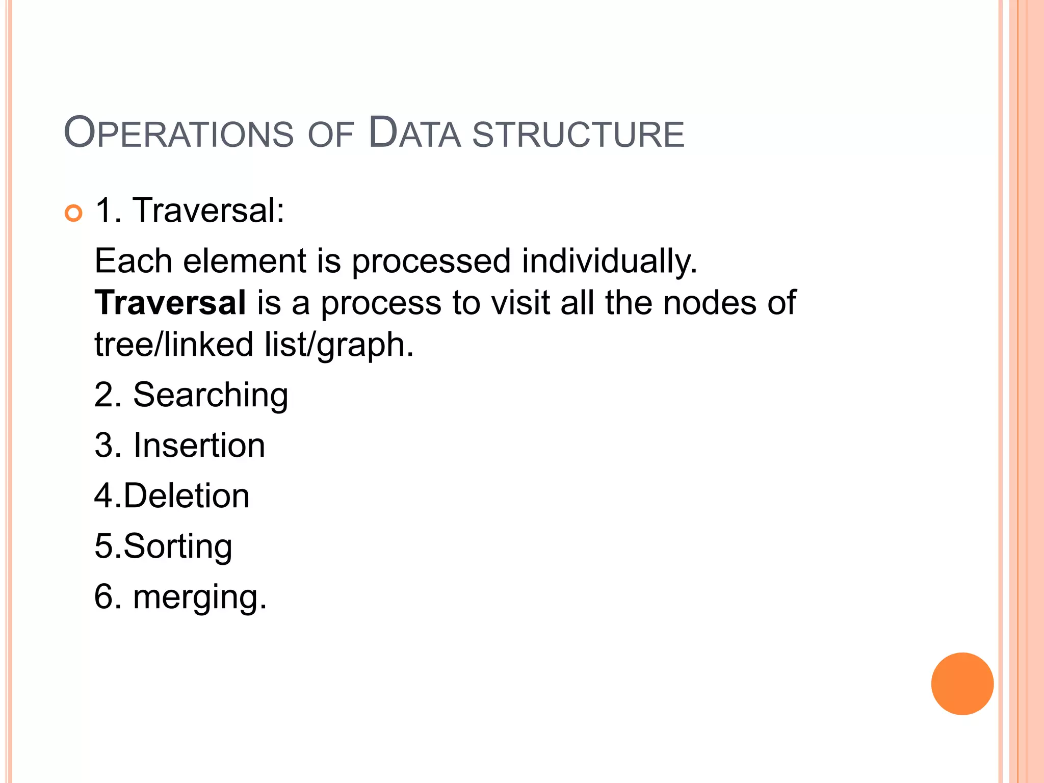 OPERATIONS OF DATA STRUCTURE
 1. Traversal:
Each element is processed individually.
Traversal is a process to visit all the nodes of
tree/linked list/graph.
2. Searching
3. Insertion
4.Deletion
5.Sorting
6. merging.
 