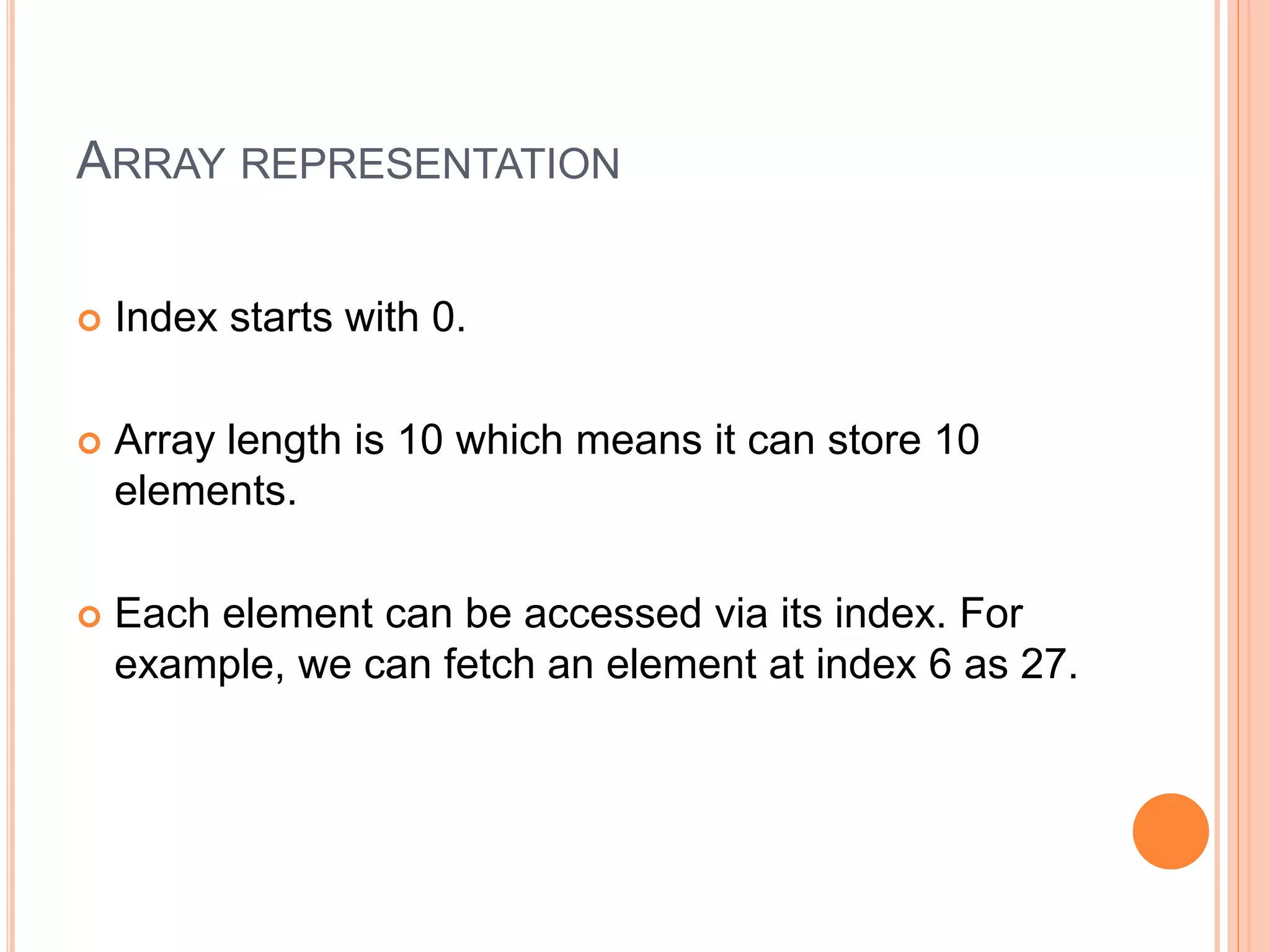 ARRAY REPRESENTATION
 Index starts with 0.
 Array length is 10 which means it can store 10
elements.
 Each element can be accessed via its index. For
example, we can fetch an element at index 6 as 27.
 