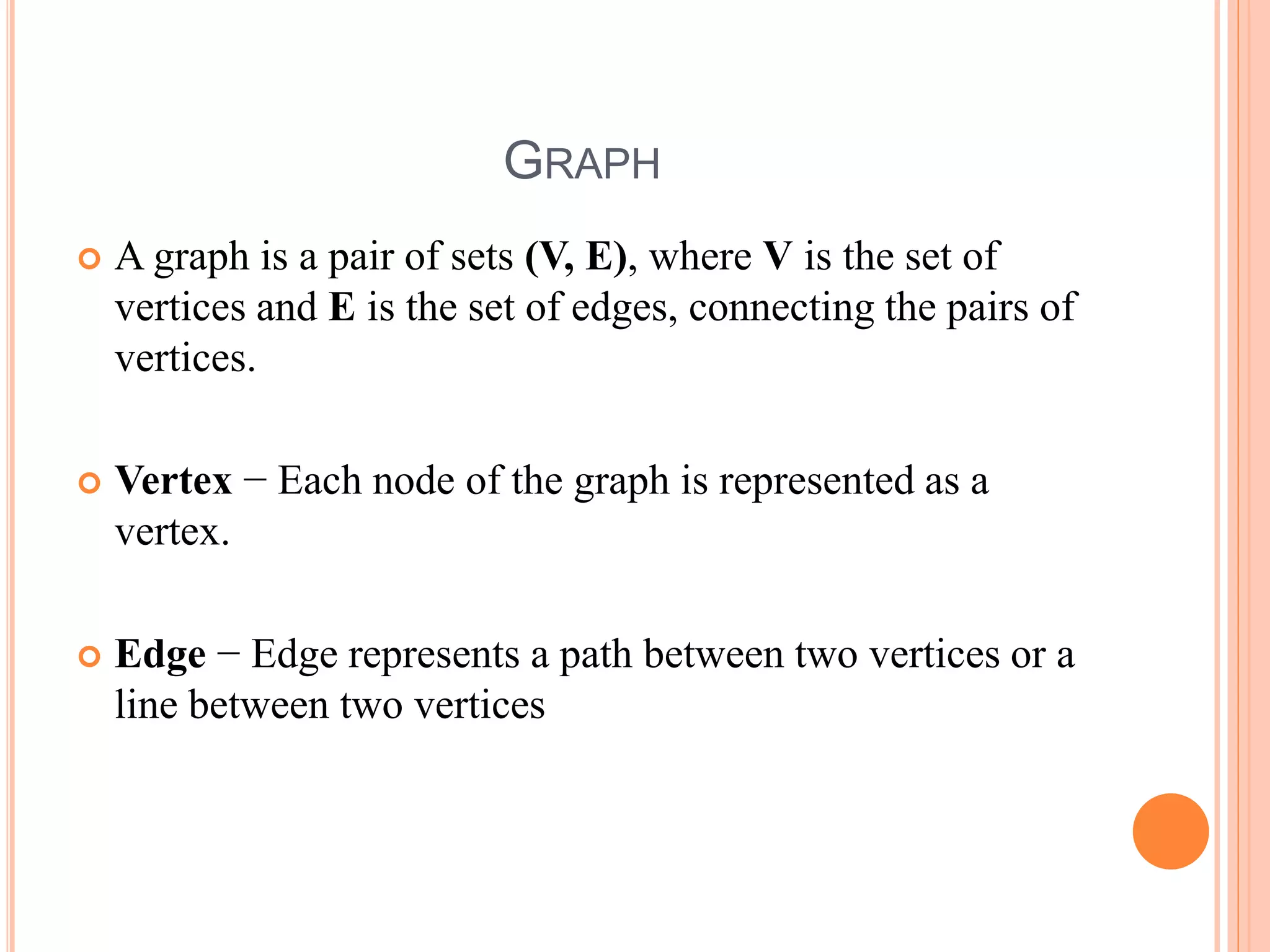 GRAPH
 A graph is a pair of sets (V, E), where V is the set of
vertices and E is the set of edges, connecting the pairs of
vertices.
 Vertex − Each node of the graph is represented as a
vertex.
 Edge − Edge represents a path between two vertices or a
line between two vertices
 