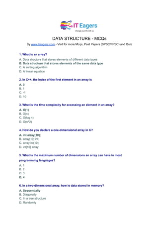 DATA STRUCTURE - MCQs
By www.iteagers.com - Visit for more Mcqs, Past Papers (SPSC/FPSC) and Quiz
1. What is an array?
A. Data structure that stores elements of different data types
B. Data structure that stores elements of the same data type
C. A sorting algorithm
D. A linear equation
2. In C++, the index of the first element in an array is
A. 0
B. 1
C. -1
D. 10
3. What is the time complexity for accessing an element in an array?
A. O(1)
B. O(n)
C. O(log n)
D. O(n^2)
4. How do you declare a one-dimensional array in C?
A. int array[10];
B. array[10] int;
C. array int[10];
D. int[10] array;
5. What is the maximum number of dimensions an array can have in most
programming languages?
A. 1
B. 2
C. 3
D. 4
6. In a two-dimensional array, how is data stored in memory?
A. Sequentially
B. Diagonally
C. In a tree structure
D. Randomly
 